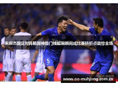 朱辰杰国足对阵韩国神级门线解围瞬间成比赛转折点震惊全场 朱辰杰国足对阵韩国神级门线解围瞬间成比赛转折点震惊全场